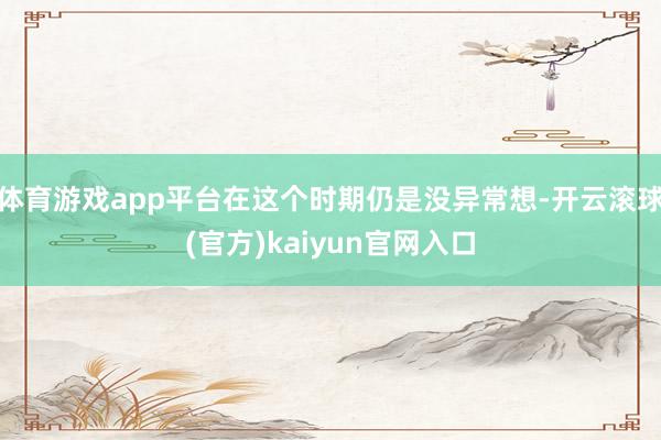 体育游戏app平台在这个时期仍是没异常想-开云滚球(官方)kaiyun官网入口