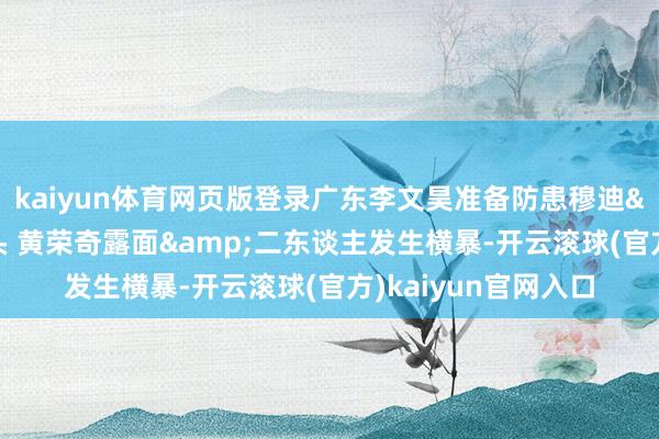 kaiyun体育网页版登录广东李文昊准备防患穆迪&被穆迪按着头 黄荣奇露面&二东谈主发生横暴-开云滚球(官方)kaiyun官网入口