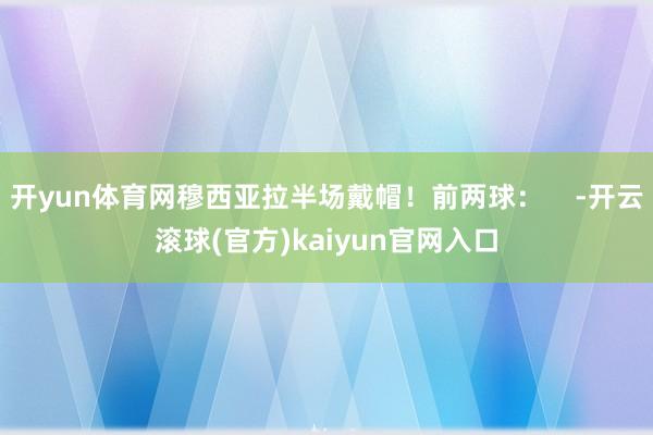 开yun体育网穆西亚拉半场戴帽！前两球：    -开云滚球(官方)kaiyun官网入口