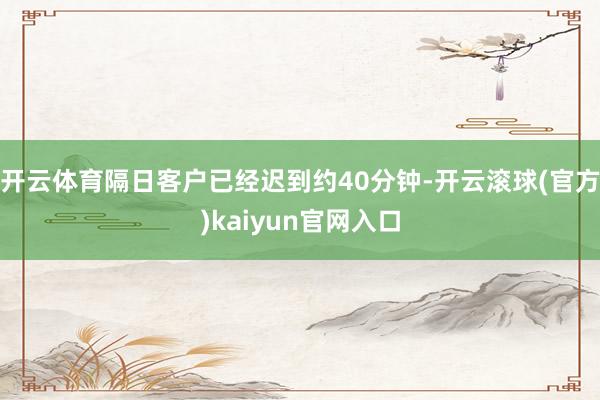 开云体育隔日客户已经迟到约40分钟-开云滚球(官方)kaiyun官网入口