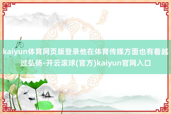 kaiyun体育网页版登录他在体育传媒方面也有着越过弘扬-开云滚球(官方)kaiyun官网入口