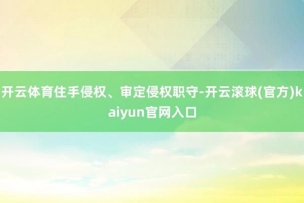 开云体育住手侵权、审定侵权职守-开云滚球(官方)kaiyun官网入口