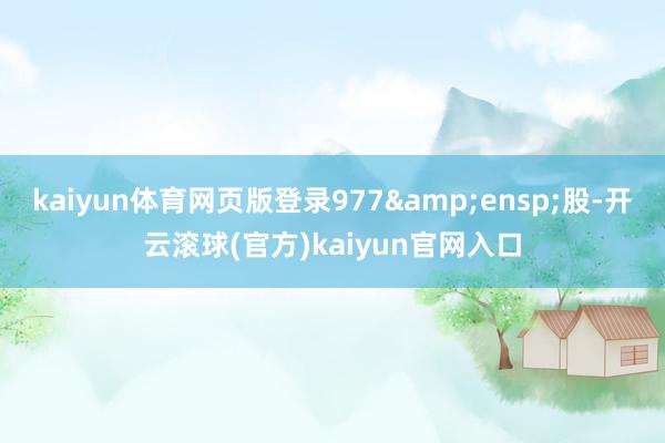 kaiyun体育网页版登录977&ensp;股-开云滚球(官方)kaiyun官网入口